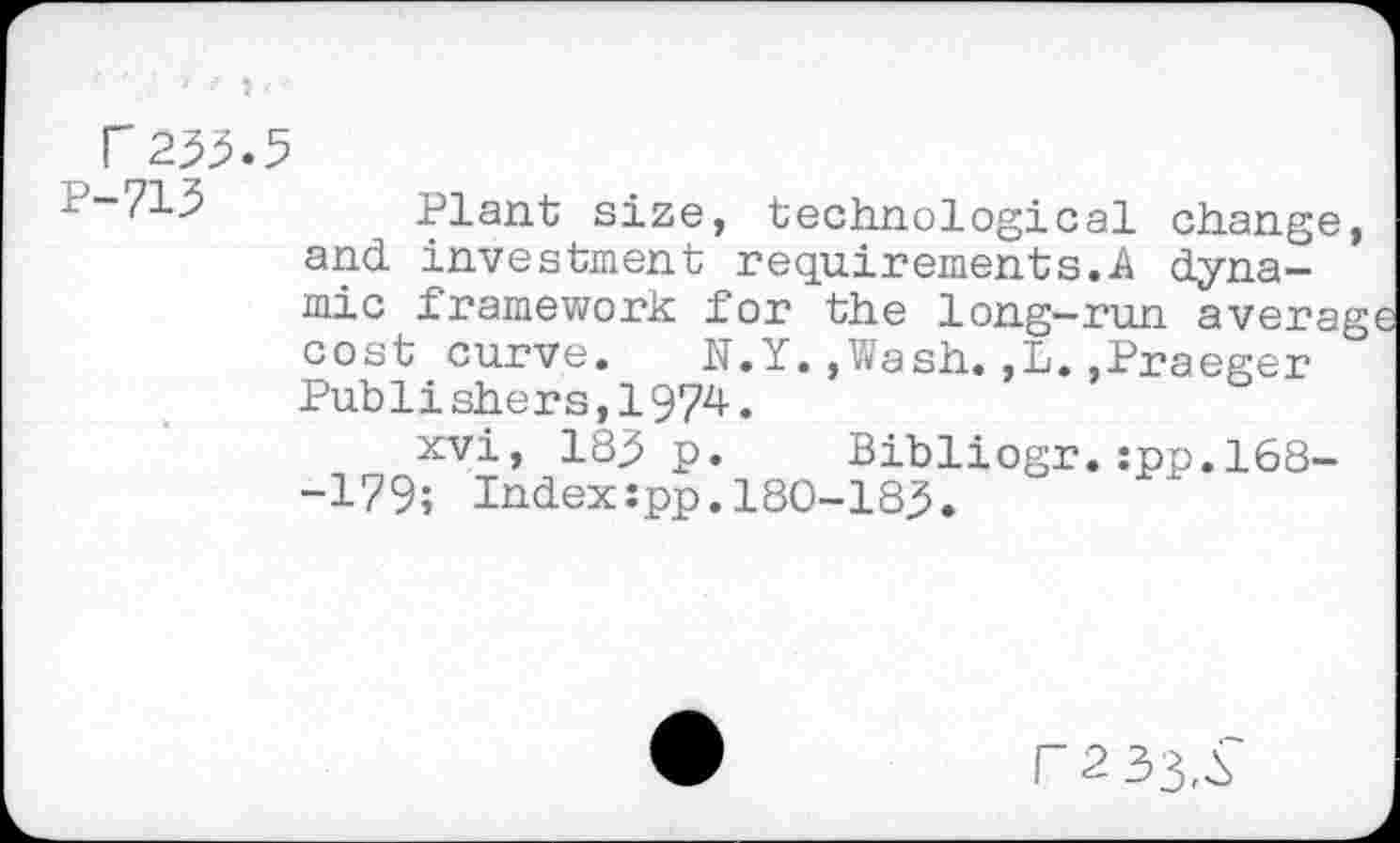 ﻿( r233.5
p“^15	Plant size, technological change,
and	investment requirements.A dynamic	framework for the long-run averag
cost curve. K.Y.»Wash.,L..Praeger Publishers,1974.
xvi, 183 p. Bibliogr.:pp.168--179; Index:pp.180-183.